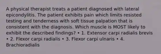 A physical therapist treats a patient diagnosed with lateral epicondylitis. The patient exhibits pain which limits resisted testing and tenderness with soft tissue palpation that is consistent with the diagnosis. Which muscle is MOST likely to exhibit the described findings? • 1. Extensor carpi radialis brevis • 2. Flexor carpi radialis • 3. Flexor carpi ulnaris • 4. Brachioradialis