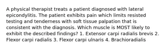 A physical therapist treats a patient diagnosed with lateral epicondylitis. The patient exhibits pain which limits resisted testing and tenderness with soft tissue palpation that is consistent with the diagnosis. Which muscle is MOST likely to exhibit the described findings? 1. Extensor carpi radialis brevis 2. Flexor carpi radialis 3. Flexor carpi ulnaris 4. Brachioradialis