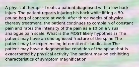 A physical therapist treats a patient diagnosed with a low back injury. The patient reports injuring his back while lifting a 50-pound bag of concrete at work. After three weeks of physical therapy treatment, the patient continues to complain of constant pain and rates the intensity of the pain as a 10 on a visual analogue pain scale. What is the MOST likely hypothesis? The patient may have an undiagnosed fracture of the spine The patient may be experiencing intermittent claudication The patient may have a degenerative condition of the spine that is exacerbated by physical activity The patient may be exhibiting characteristics of symptom magnification