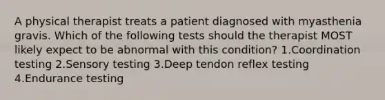 A physical therapist treats a patient diagnosed with myasthenia gravis. Which of the following tests should the therapist MOST likely expect to be abnormal with this condition? 1.Coordination testing 2.Sensory testing 3.Deep tendon reflex testing 4.Endurance testing