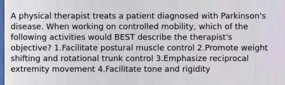 A physical therapist treats a patient diagnosed with Parkinson's disease. When working on controlled mobility, which of the following activities would BEST describe the therapist's objective? 1.Facilitate postural muscle control 2.Promote weight shifting and rotational trunk control 3.Emphasize reciprocal extremity movement 4.Facilitate tone and rigidity