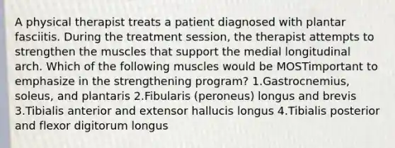 A physical therapist treats a patient diagnosed with plantar fasciitis. During the treatment session, the therapist attempts to strengthen the muscles that support the medial longitudinal arch. Which of the following muscles would be MOSTimportant to emphasize in the strengthening program? 1.Gastrocnemius, soleus, and plantaris 2.Fibularis (peroneus) longus and brevis 3.Tibialis anterior and extensor hallucis longus 4.Tibialis posterior and flexor digitorum longus