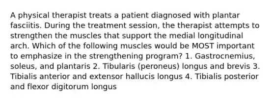 A physical therapist treats a patient diagnosed with plantar fasciitis. During the treatment session, the therapist attempts to strengthen the muscles that support the medial longitudinal arch. Which of the following muscles would be MOST important to emphasize in the strengthening program? 1. Gastrocnemius, soleus, and plantaris 2. Tibularis (peroneus) longus and brevis 3. Tibialis anterior and extensor hallucis longus 4. Tibialis posterior and flexor digitorum longus