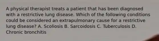 A physical therapist treats a patient that has been diagnosed with a restrictive lung disease. Which of the following conditions could be considered an extrapulmonary cause for a restrictive lung disease? A. Scoliosis B. Sarcoidosis C. Tuberculosis D. Chronic bronchitis