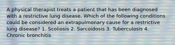 A physical therapist treats a patient that has been diagnosed with a restrictive lung disease. Which of the following conditions could be considered an extrapulmonary cause for a restrictive lung disease? 1. Scoliosis 2. Sarcoidosis 3. Tuberculosis 4. Chronic bronchitis