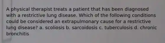 A physical therapist treats a patient that has been diagnosed with a restrictive lung disease. Which of the following conditions could be considered an extrapulmonary cause for a restrictive lung disease? a. scoliosis b. sarcoidosis c. tuberculosis d. chronic bronchitis