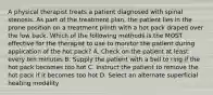 A physical therapist treats a patient diagnosed with spinal stenosis. As part of the treatment plan, the patient lies in the prone position on a treatment plinth with a hot pack draped over the low back. Which of the following methods is the MOST effective for the therapist to use to monitor the patient during application of the hot pack? A. Check on the patient at least every ten minutes B. Supply the patient with a bell to ring if the hot pack becomes too hot C. Instruct the patient to remove the hot pack if it becomes too hot D. Select an alternate superficial heating modality