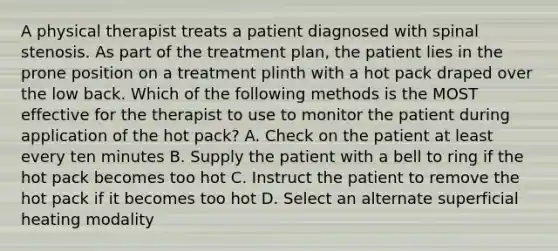 A physical therapist treats a patient diagnosed with spinal stenosis. As part of the treatment plan, the patient lies in the prone position on a treatment plinth with a hot pack draped over the low back. Which of the following methods is the MOST effective for the therapist to use to monitor the patient during application of the hot pack? A. Check on the patient at least every ten minutes B. Supply the patient with a bell to ring if the hot pack becomes too hot C. Instruct the patient to remove the hot pack if it becomes too hot D. Select an alternate superficial heating modality