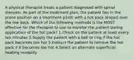 A physical therapist treats a patient diagnosed with spinal stenosis. As part of the treatment plan, the patient lies in the prone position on a treatment plinth with a hot pack draped over the low back. Which of the following methods is the MOST effective for the therapist to use to monitor the patient during application of the hot pack? 1.Check on the patient at least every ten minutes 2.Supply the patient with a bell to ring if the hot pack becomes too hot 3.Instruct the patient to remove the hot pack if it becomes too hot 4.Select an alternate superficial heating modality