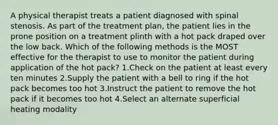 A physical therapist treats a patient diagnosed with spinal stenosis. As part of the treatment plan, the patient lies in the prone position on a treatment plinth with a hot pack draped over the low back. Which of the following methods is the MOST effective for the therapist to use to monitor the patient during application of the hot pack? 1.Check on the patient at least every ten minutes 2.Supply the patient with a bell to ring if the hot pack becomes too hot 3.Instruct the patient to remove the hot pack if it becomes too hot 4.Select an alternate superficial heating modality