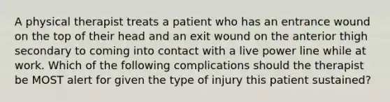 A physical therapist treats a patient who has an entrance wound on the top of their head and an exit wound on the anterior thigh secondary to coming into contact with a live power line while at work. Which of the following complications should the therapist be MOST alert for given the type of injury this patient sustained?