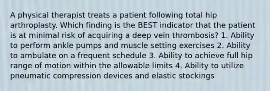 A physical therapist treats a patient following total hip arthroplasty. Which finding is the BEST indicator that the patient is at minimal risk of acquiring a deep vein thrombosis? 1. Ability to perform ankle pumps and muscle setting exercises 2. Ability to ambulate on a frequent schedule 3. Ability to achieve full hip range of motion within the allowable limits 4. Ability to utilize pneumatic compression devices and elastic stockings