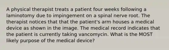 A physical therapist treats a patient four weeks following a laminotomy due to impingement on a spinal nerve root. The therapist notices that that the patient's arm houses a medical device as shown in the image. The medical record indicates that the patient is currently taking vancomycin. What is the MOST likely purpose of the medical device?