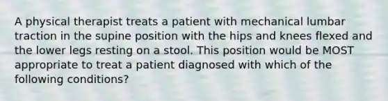 A physical therapist treats a patient with mechanical lumbar traction in the supine position with the hips and knees flexed and the lower legs resting on a stool. This position would be MOST appropriate to treat a patient diagnosed with which of the following conditions?