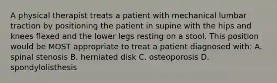 A physical therapist treats a patient with mechanical lumbar traction by positioning the patient in supine with the hips and knees flexed and the lower legs resting on a stool. This position would be MOST appropriate to treat a patient diagnosed with: A. spinal stenosis B. herniated disk C. osteoporosis D. spondylolisthesis