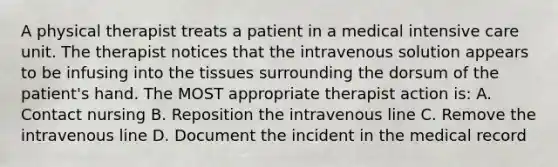 A physical therapist treats a patient in a medical intensive care unit. The therapist notices that the intravenous solution appears to be infusing into the tissues surrounding the dorsum of the patient's hand. The MOST appropriate therapist action is: A. Contact nursing B. Reposition the intravenous line C. Remove the intravenous line D. Document the incident in the medical record