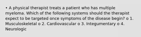 • A physical therapist treats a patient who has multiple myeloma. Which of the following systems should the therapist expect to be targeted once symptoms of the disease begin? o 1. Musculoskeletal o 2. Cardiovascular o 3. Integumentary o 4. Neurologic