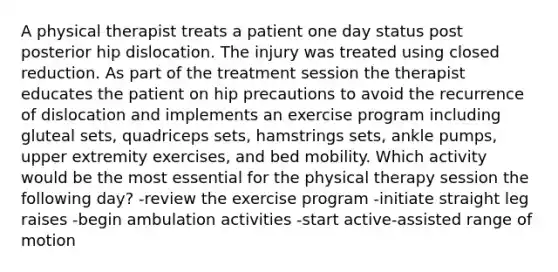 A physical therapist treats a patient one day status post posterior hip dislocation. The injury was treated using closed reduction. As part of the treatment session the therapist educates the patient on hip precautions to avoid the recurrence of dislocation and implements an exercise program including gluteal sets, quadriceps sets, hamstrings sets, ankle pumps, upper extremity exercises, and bed mobility. Which activity would be the most essential for the physical therapy session the following day? -review the exercise program -initiate straight leg raises -begin ambulation activities -start active-assisted range of motion