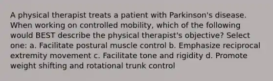 A physical therapist treats a patient with Parkinson's disease. When working on controlled mobility, which of the following would BEST describe the physical therapist's objective? Select one: a. Facilitate postural muscle control b. Emphasize reciprocal extremity movement c. Facilitate tone and rigidity d. Promote weight shifting and rotational trunk control