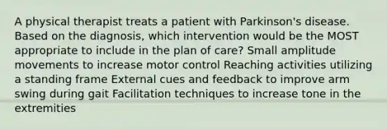 A physical therapist treats a patient with Parkinson's disease. Based on the diagnosis, which intervention would be the MOST appropriate to include in the plan of care? Small amplitude movements to increase motor control Reaching activities utilizing a standing frame External cues and feedback to improve arm swing during gait Facilitation techniques to increase tone in the extremities