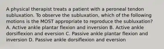 A physical therapist treats a patient with a peroneal tendon subluxation. To observe the subluxation, which of the following motions is the MOST appropriate to reproduce the subluxation? A. Active ankle plantar flexion and inversion B. Active ankle dorsiflexion and eversion C. Passive ankle plantar flexion and inversion D. Passive ankle dorsiflexion and eversion