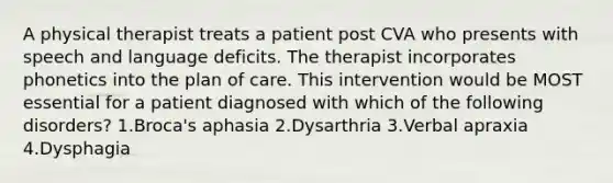 A physical therapist treats a patient post CVA who presents with speech and language deficits. The therapist incorporates phonetics into the plan of care. This intervention would be MOST essential for a patient diagnosed with which of the following disorders? 1.Broca's aphasia 2.Dysarthria 3.Verbal apraxia 4.Dysphagia