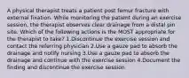 A physical therapist treats a patient post femur fracture with external fixation. While monitoring the patient during an exercise session, the therapist observes clear drainage from a distal pin site. Which of the following actions is the MOST appropriate for the therapist to take? 1.Discontinue the exercise session and contact the referring physician 2.Use a gauze pad to absorb the drainage and notify nursing 3.Use a gauze pad to absorb the drainage and continue with the exercise session 4.Document the finding and discontinue the exercise session