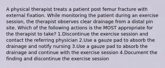 A physical therapist treats a patient post femur fracture with external fixation. While monitoring the patient during an exercise session, the therapist observes clear drainage from a distal pin site. Which of the following actions is the MOST appropriate for the therapist to take? 1.Discontinue the exercise session and contact the referring physician 2.Use a gauze pad to absorb the drainage and notify nursing 3.Use a gauze pad to absorb the drainage and continue with the exercise session 4.Document the finding and discontinue the exercise session