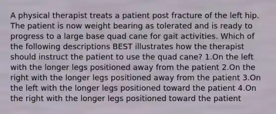 A physical therapist treats a patient post fracture of the left hip. The patient is now weight bearing as tolerated and is ready to progress to a large base quad cane for gait activities. Which of the following descriptions BEST illustrates how the therapist should instruct the patient to use the quad cane? 1.On the left with the longer legs positioned away from the patient 2.On the right with the longer legs positioned away from the patient 3.On the left with the longer legs positioned toward the patient 4.On the right with the longer legs positioned toward the patient