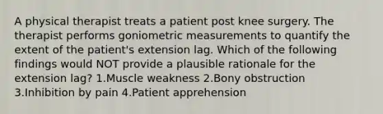 A physical therapist treats a patient post knee surgery. The therapist performs goniometric measurements to quantify the extent of the patient's extension lag. Which of the following findings would NOT provide a plausible rationale for the extension lag? 1.<a href='https://www.questionai.com/knowledge/kJQXYwt0T4-muscle-weakness' class='anchor-knowledge'>muscle weakness</a> 2.Bony obstruction 3.Inhibition by pain 4.Patient apprehension