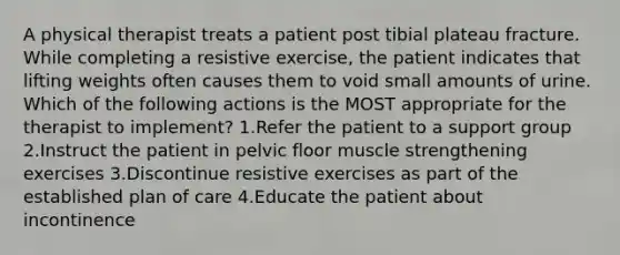 A physical therapist treats a patient post tibial plateau fracture. While completing a resistive exercise, the patient indicates that lifting weights often causes them to void small amounts of urine. Which of the following actions is the MOST appropriate for the therapist to implement? 1.Refer the patient to a support group 2.Instruct the patient in pelvic floor muscle strengthening exercises 3.Discontinue resistive exercises as part of the established plan of care 4.Educate the patient about incontinence