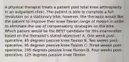 A physical therapist treats a patient post total knee arthroplasty in an outpatient clinic. The patient is able to complete a full revolution on a stationary bike, however, the therapist would like the patient to improve their knee flexion range of motion in order to eliminate the use of compensatory strategies on the bike. Which patient would be the BEST candidate for this intervention based on the therapist's stated objective? A. One week post-operative, 85 degrees passive knee flexion B. Two weeks post-operative, 95 degrees passive knee flexion C. Three weeks post-operative, 105 degrees passive knee flexion D. Four weeks post-operative, 125 degrees passive knee flexion