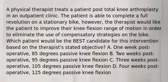 A physical therapist treats a patient post total knee arthroplasty in an outpatient clinic. The patient is able to complete a full revolution on a stationary bike, however, the therapist would like the patient to improve their knee flexion range of motion in order to eliminate the use of compensatory strategies on the bike. Which patient would be the BEST candidate for this intervention based on the therapist's stated objective? A. One week post-operative, 85 degrees passive knee flexion B. Two weeks post-operative, 95 degrees passive knee flexion C. Three weeks post-operative, 105 degrees passive knee flexion D. Four weeks post-operative, 125 degrees passive knee flexion