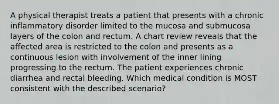 A physical therapist treats a patient that presents with a chronic inflammatory disorder limited to the mucosa and submucosa layers of the colon and rectum. A chart review reveals that the affected area is restricted to the colon and presents as a continuous lesion with involvement of the inner lining progressing to the rectum. The patient experiences chronic diarrhea and rectal bleeding. Which medical condition is MOST consistent with the described scenario?