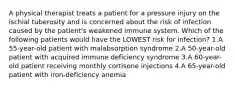 A physical therapist treats a patient for a pressure injury on the ischial tuberosity and is concerned about the risk of infection caused by the patient's weakened immune system. Which of the following patients would have the LOWEST risk for infection? 1.A 55-year-old patient with malabsorption syndrome 2.A 50-year-old patient with acquired immune deficiency syndrome 3.A 60-year-old patient receiving monthly cortisone injections 4.A 65-year-old patient with iron-deficiency anemia