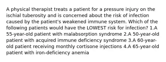 A physical therapist treats a patient for a pressure injury on the ischial tuberosity and is concerned about the risk of infection caused by the patient's weakened immune system. Which of the following patients would have the LOWEST risk for infection? 1.A 55-year-old patient with malabsorption syndrome 2.A 50-year-old patient with acquired immune deficiency syndrome 3.A 60-year-old patient receiving monthly cortisone injections 4.A 65-year-old patient with iron-deficiency anemia