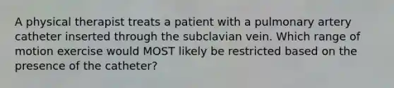 A physical therapist treats a patient with a pulmonary artery catheter inserted through the subclavian vein. Which range of motion exercise would MOST likely be restricted based on the presence of the catheter?