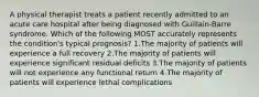 A physical therapist treats a patient recently admitted to an acute care hospital after being diagnosed with Guillain-Barre syndrome. Which of the following MOST accurately represents the condition's typical prognosis? 1.The majority of patients will experience a full recovery 2.The majority of patients will experience significant residual deficits 3.The majority of patients will not experience any functional return 4.The majority of patients will experience lethal complications