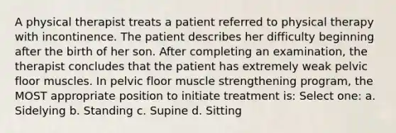 A physical therapist treats a patient referred to physical therapy with incontinence. The patient describes her difficulty beginning after the birth of her son. After completing an examination, the therapist concludes that the patient has extremely weak pelvic floor muscles. In pelvic floor muscle strengthening program, the MOST appropriate position to initiate treatment is: Select one: a. Sidelying b. Standing c. Supine d. Sitting