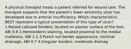 A physical therapist treats a patient referred for wound care. The therapist suspects that the patient's lower extremity ulcer has developed due to arterial insufficiency. Which characteristics BEST represent a typical presentation of this type of ulcer? 1.Raised callused borders, located on plantar surface of the foot, ABI 0.8 2.Hemosiderin staining, located proximal to the medial malleolus, ABI 1.2 3.Punch out border appearance, minimal drainage, ABI 0.7 4.Irregular borders, moderate drainag