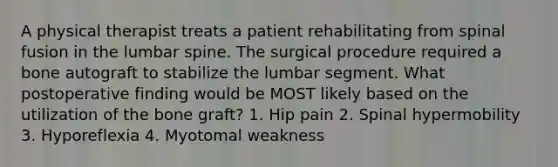 A physical therapist treats a patient rehabilitating from spinal fusion in the lumbar spine. The surgical procedure required a bone autograft to stabilize the lumbar segment. What postoperative finding would be MOST likely based on the utilization of the bone graft? 1. Hip pain 2. Spinal hypermobility 3. Hyporeflexia 4. Myotomal weakness