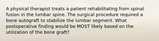 A physical therapist treats a patient rehabilitating from spinal fusion in the lumbar spine. The surgical procedure required a bone autograft to stabilize the lumbar segment. What postoperative finding would be MOST likely based on the utilization of the bone graft?