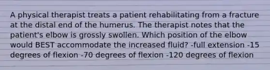 A physical therapist treats a patient rehabilitating from a fracture at the distal end of the humerus. The therapist notes that the patient's elbow is grossly swollen. Which position of the elbow would BEST accommodate the increased fluid? -full extension -15 degrees of flexion -70 degrees of flexion -120 degrees of flexion