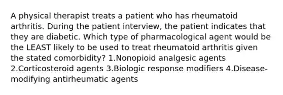 A physical therapist treats a patient who has rheumatoid arthritis. During the patient interview, the patient indicates that they are diabetic. Which type of pharmacological agent would be the LEAST likely to be used to treat rheumatoid arthritis given the stated comorbidity? 1.Nonopioid analgesic agents 2.Corticosteroid agents 3.Biologic response modifiers 4.Disease-modifying antirheumatic agents