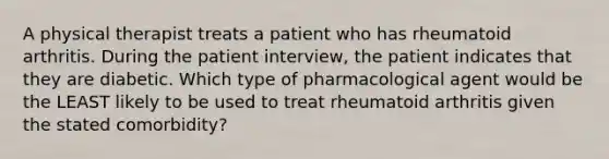 A physical therapist treats a patient who has rheumatoid arthritis. During the patient interview, the patient indicates that they are diabetic. Which type of pharmacological agent would be the LEAST likely to be used to treat rheumatoid arthritis given the stated comorbidity?