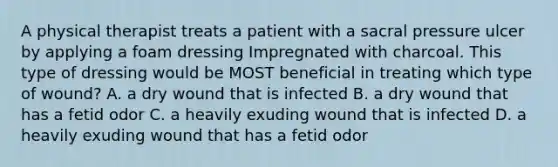 A physical therapist treats a patient with a sacral pressure ulcer by applying a foam dressing Impregnated with charcoal. This type of dressing would be MOST beneficial in treating which type of wound? A. a dry wound that is infected B. a dry wound that has a fetid odor C. a heavily exuding wound that is infected D. a heavily exuding wound that has a fetid odor
