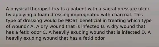 A physical therapist treats a patient with a sacral pressure ulcer by applying a foam dressing impregnated with charcoal. This type of dressing would be MOST beneficial in treating which type of wound? A. A dry wound that is infected B. A dry wound that has a fetid odor C. A heavily exuding wound that is infected D. A heavily exuding wound that has a fetid odor