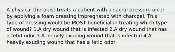 A physical therapist treats a patient with a sacral pressure ulcer by applying a foam dressing impregnated with charcoal. This type of dressing would be MOST beneficial in treating which type of wound? 1.A dry wound that is infected 2.A dry wound that has a fetid odor 3.A heavily exuding wound that is infected 4.A heavily exuding wound that has a fetid odor