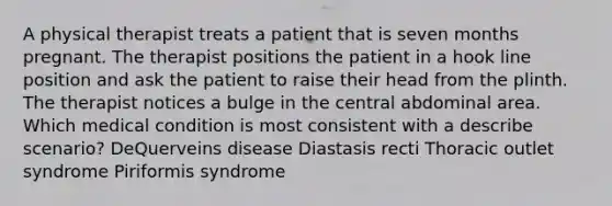 A physical therapist treats a patient that is seven months pregnant. The therapist positions the patient in a hook line position and ask the patient to raise their head from the plinth. The therapist notices a bulge in the central abdominal area. Which medical condition is most consistent with a describe scenario? DeQuerveins disease Diastasis recti Thoracic outlet syndrome Piriformis syndrome