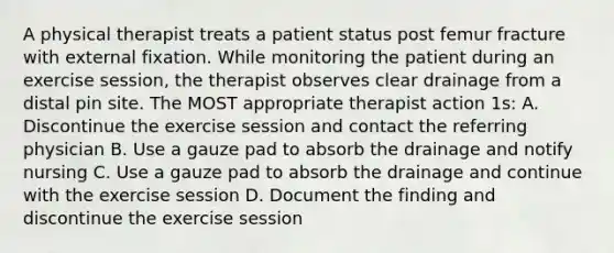 A physical therapist treats a patient status post femur fracture with external fixation. While monitoring the patient during an exercise session, the therapist observes clear drainage from a distal pin site. The MOST appropriate therapist action 1s: A. Discontinue the exercise session and contact the referring physician B. Use a gauze pad to absorb the drainage and notify nursing C. Use a gauze pad to absorb the drainage and continue with the exercise session D. Document the finding and discontinue the exercise session